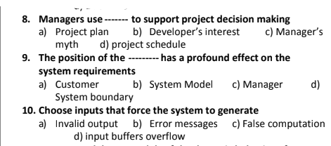 8. Managers use ------- to support project decision making
b) Developer's interest
a) Project plan
myth
c) Manager's
d) project schedule
9. The position of the ------- has a profound effect on the
system requirements
a) Customer
System boundary
b) System Model
c) Manager
d)
10. Choose inputs that force the system to generate
a) Invalid output b) Error messages c) False computation
d) input buffers overflow
