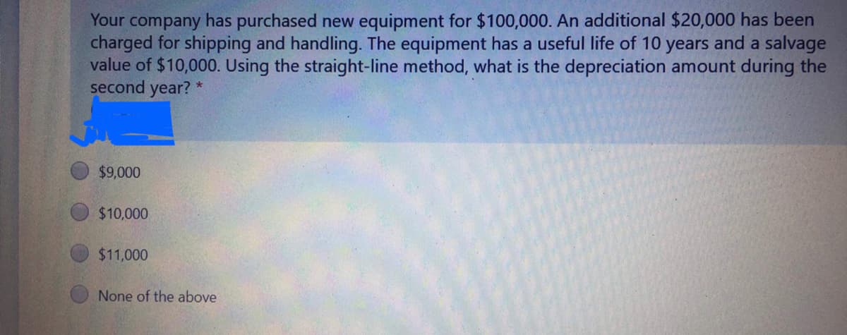 Your company has purchased new equipment for $100,000. An additional $20,000 has been
charged for shipping and handling. The equipment has a useful life of 10 years and a salvage
value of $10,000. Using the straight-line method, what is the depreciation amount during the
second year?
$9,000
$10,000
$11,000
None of the above
