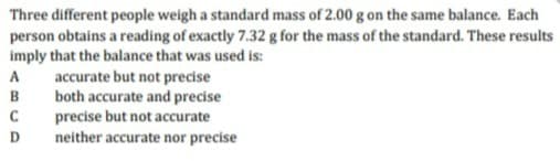 Three different people weigh a standard mass of 2.00 g on the same balance. Each
person obtains a reading of exactly 7.32 g for the mass of the standard. These results
imply that the balance that was used is:
accurate but not precise
both accurate and precise
precise but not accurate
A
B
D
neither accurate nor precise
