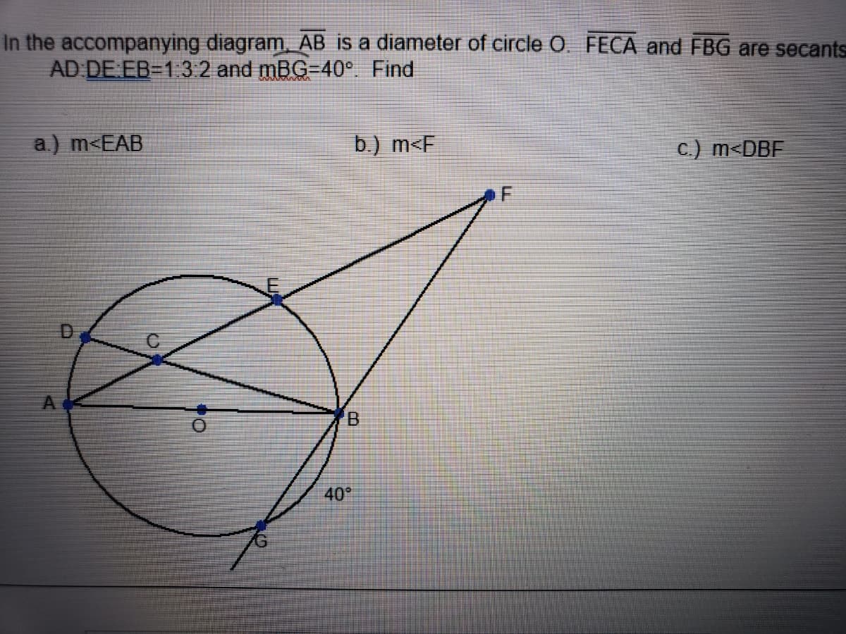 n the accompanying diagram. AB is a diameter of circle O. FECA and FBG are secan
AD DE EB=1 3 2 and mBG-40° Find
a.) m<EAB
b.) m<F
c.) m<DBF
