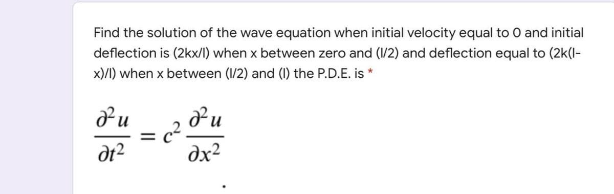 Find the solution of the wave equation when initial velocity equal to O and initial
deflection is (2kx/l) when x between zero and (1/2) and deflection equal to (2k(l-
x)/I) when x between (1/2) and (1) the P.D.E. is *
dt?
dx²
