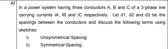 In a power system having three conductors A, B and C of a 3-phase line
carrying currents IA, IB and IC respectively. Let d1, d2 and d3 be the
spacings between the conductors and discuss the following terms using
sketches:
i)
Unsymmetrical Spacing
ii)
Symmetrical Spacing
