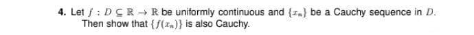 4. Let f : DCR → R be uniformly continuous and {In} be a Cauchy sequence in D.
Then show that {f(1,)} is also Cauchy.
