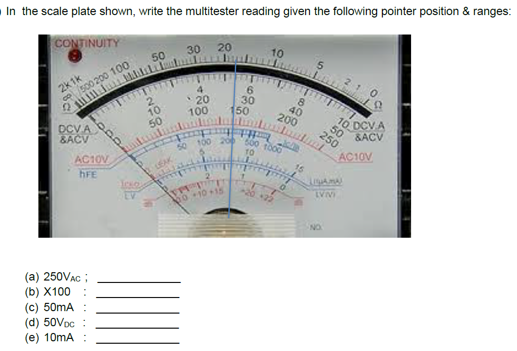 In the scale plate shown, write the multitester reading given the following pointer position & ranges:
CONTINUITY
20
30
10
50
2k1k
500 200 100
4
10
50
20
100
30
150
40
200
10
DCV A)
&ACV
DCV A
50
600 to00
200
10
250
&ACV
50 100
AC10V
AC10V
hFE
2.
-20+22
EV
010+15
NO.
(а) 250VAC ;
(b) X100
(с) 50MA :
(d) 50VDC
(e) 10mA :
