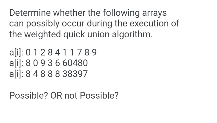 Determine whether the following arrays
can possibly occur during the execution of
the weighted quick union algorithm.
a[i]: 0 128411789
ali]: 8 0 9 3660480
ali]: 8 4 888 38397
Possible? OR not Possible?
