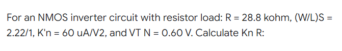 For an NMOS inverter circuit with resistor load: R = 28.8 kohm, (W/L)S =
2.22/1, K'n = 60 uA/V2, and VT N = 0.60 V. Calculate Kn R: