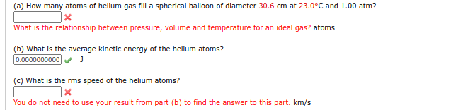 (a) How many atoms of helium gas fill a spherical balloon of diameter 30.6 cm at 23.0°C and 1.00 atm?
|x
What is the relationship between pressure, volume and temperature for an ideal gas? atoms
(b) What is the average kinetic energy of the helium atoms?
0.0000000000
(c) What is the rms speed of the helium atoms?
You do not need to use your result from part (b) to find the answer to this part. km/s
