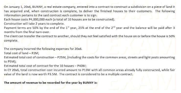 On January 1, 20x6, BUNNY, a real estate company, entered into a contract to construct a subdivision on a piece of land it
has acquired and, when construction is complete, to deliver the finished houses to their customers. The following
information pertains to the said contract each customer is to sign.
Each house costs P4,000,000 each (a total of 10 houses are to be constructed).
Construction will take 2 years to complete.
Payment terms are 50% by the end of the 1" year, 25% at the end of the 2nd year and the balance will be paid after 3
months from the final turn-over.
The client can transfer the contract to another, should they not feel satisfied with the house on or before the house is 50%
complete.
The company incurred the following expenses for 20x6.
Total cost of land – P2M;
Estimated total cost of construction – P25M, (including the costs for the common areas, streets and light posts amounting
to P5M);
Estimated total cost of contract for the 10 houses - P40M;
In CY 20x6, total construction cost incurred amount to P13M with all common areas already fully constructed, while fair
value of the land is now worth P3.5M. The contract is considered to be a multiple contract.
The amount of revenue to be recorded for the year by BUNNY is:
