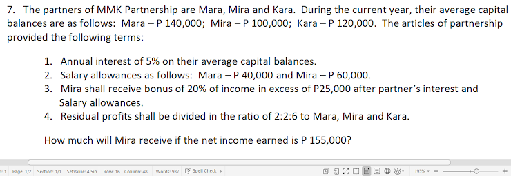 7. The partners of MMK Partnership are Mara, Mira and Kara. During the current year, their average capital
balances are as follows: Mara – P 140,000; Mira – P 100,000; Kara -P 120,000. The articles of partnership
provided the following terms:
1. Annual interest of 5% on their average capital balances.
2. Salary allowances as follows: Mara – P 40,000 and Mira – P 60,000.
3. Mira shall receive bonus of 20% of income in excess of P25,000 after partner's interest and
Salary allowances.
4. Residual profits shall be divided in the ratio of 2:2:6 to Mara, Mira and Kara.
How much will Mira receive if the net income earned is P 155,000?
x1 Page: 1/2 Section: 1/1 Setvalue: 4.Sin Row: 16 Column 43
Words: 937 a Spell Check
193% -
+
