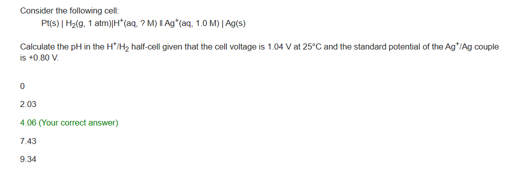Consider the following cell:
Pt(s) | H₂(g, 1 atm) |H*(aq, ? M) | Ag*(aq, 1.0 M) | Ag(s)
Calculate the pH in the H*/H₂ half-cell given that the cell voltage is 1.04 V at 25°C and the standard potential of the Ag*/Ag couple
is +0.80 V.
0
2.03
4.06 (Your correct answer)
7.43
9.34