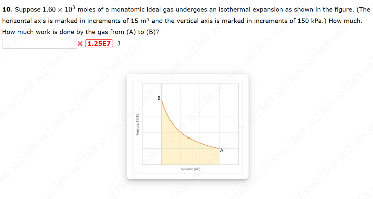 3 sc2368 sc2368 sc2368 sc2368 sc236
10. Suppose 1.60 × 103 moles of a monatomic ideal gas undergoes an isothermal expansion as shown in the figure. (The
horizontal axis is marked in increments of 15 m³ and the vertical axis is marked in increments of 150 kPa.) How much.
How much work is done by the gas from (A) to (B)?
X 1.25E7 J
2368 sc2368 sc2368 3622682868 sc2368 S
Pressure, P (kPa)
3686840232802368 sc2368 sc2368 sc2.
Volume (m³)
68 sc2368 sc2368 sc2368 sc2368
68 sc2368 sc2368