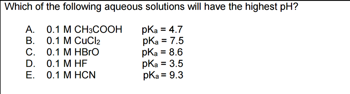 Which of the following aqueous solutions will have the highest pH?
0.1 M CH3COOH
pka = 4.7
0.1 M CuCl2
pka = 7.5
0.1 M HBrO
pka = 8.6
0.1 M HF
pKa = 3.5
0.1 M HCN
pka = 9.3
<BUDE
A.
B.
C.
D.
E.