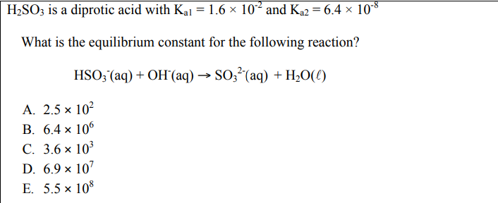 H₂SO3 is a diprotic acid with Kal = 1.6 × 10°² and K₁2 = 6.4 × 10-8
What is the equilibrium constant for the following reaction?
HSO3 (aq) + OH (aq) → SO3² (aq) + H₂O(0)
A. 2.5 × 10²
B. 6.4 x 106
C. 3.6 × 10³
D. 6.9 × 107
E. 5.5 ×
108
