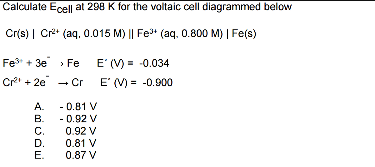 Calculate Ecell at 298 K for the voltaic cell diagrammed below
Cr(s) | Cr²+ (aq, 0.015 M) || Fe³+ (aq, 0.800 M) | Fe(s)
Fe³+ + 3e
Cr²+ + 2e
A.
B.
C.
D.
E.
→ Fe
→ Cr
E° (V) = -0.034
E° (V) = -0.900
- 0.81 V
- 0.92 V
0.92 V
0.81 V
0.87 V