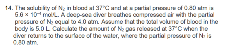 14. The solubility of N₂ in blood at 37°C and at a partial pressure of 0.80 atm is
5.6 x 10-4 mol/L. A deep-sea diver breathes compressed air with the partial
pressure of N₂ equal to 4.0 atm. Assume that the total volume of blood in the
body is 5.0 L. Calculate the amount of N₂ gas released at 37°C when the
diver returns to the surface of the water, where the partial pressure of N₂ is
0.80 atm.