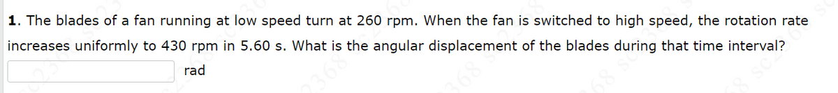 1. The blades of a fan running at low speed turn at 260 rpm. When the fan is switched to high speed, the rotation rate
increases uniformly to 430 rpm in 5.60 s. What is the angular displacement of the blades during that time interval?
rad