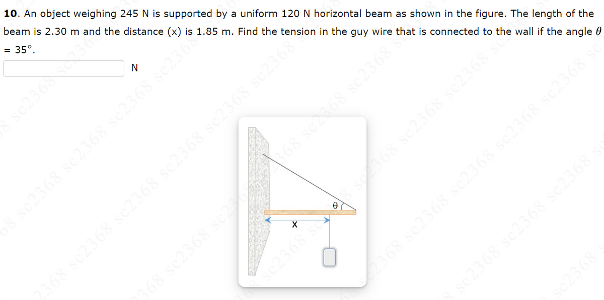 10. An object weighing 245 N is supported by a uniform 120 N horizontal beam as shown in the figure. The length of the
beam is 2.30 m and the distance (x) is 1.85 m. Find the tension in the guy wire that is connected to the wall if the angle
= 35°.
sc2368 sc2362
se2368 sc2368 sc2368 sc230
F
X
os 8987
LOVETRARS
368 sc2368 sc2368
$368 sc2368
68 sc2368 sc2368
2368 sc2368 sc2368 sc2368 sc2368 sc2368°
sc2368 sc2368 sc2368 :
368 sc2368 sc2368 sc2368 sc2368
sc2368
