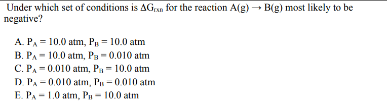 Under which set of conditions is Grxn for the reaction A(g) → B(g) most likely to be
negative?
A. PA = 10.0 atm, PB = 10.0 atm
B. PA = 10.0 atm, PB = 0.010 atm
C. PA = 0.010 atm, PB = 10.0 atm
D. PA = 0.010 atm, PB = 0.010 atm
E. PA 1.0 atm, PB = 10.0 atm
=