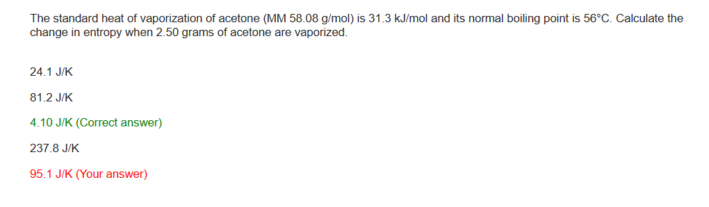 The standard heat of vaporization of acetone (MM 58.08 g/mol) is 31.3 kJ/mol and its normal boiling point is 56°C. Calculate the
change in entropy when 2.50 grams of acetone are vaporized.
24.1 J/K
81.2 J/K
4.10 J/K (Correct answer)
237.8 J/K
95.1 J/K (Your answer)