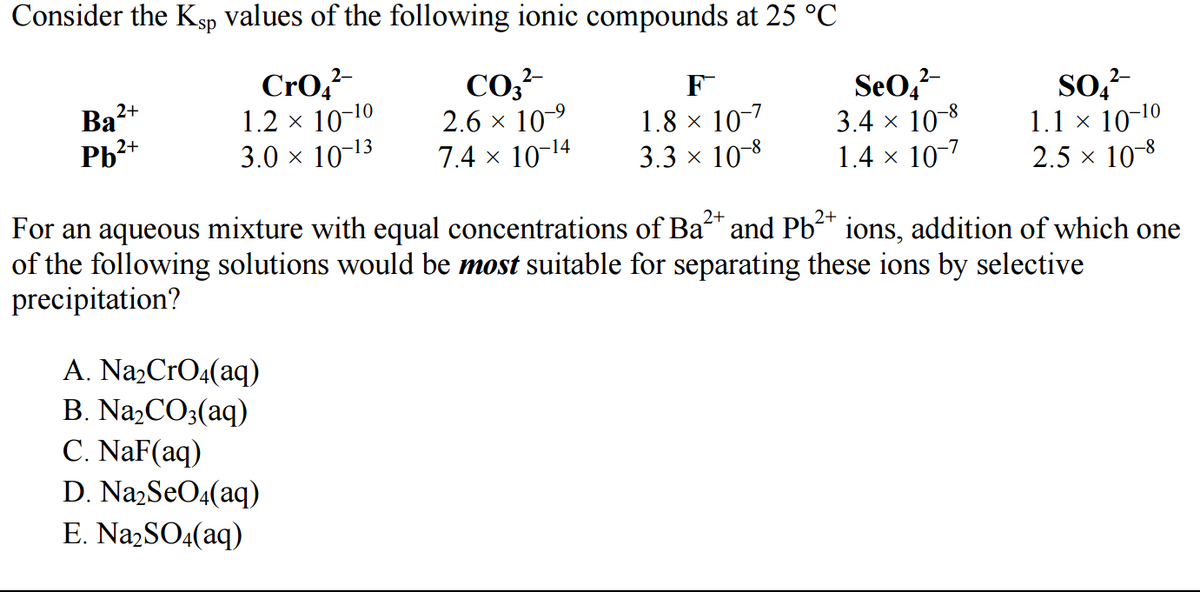 Consider the Ksp values of the following ionic compounds at 25 °C
2-
CrO₂²-
1.2 × 10-¹0
3.0 × 10-¹3
2+
Ba²+
2+
Pb²+
A. Na₂CrO4(aq)
B. Na₂CO3(aq)
C. NaF(aq)
2-
CO₂²-
2.6 × 10-⁹
7.4 × 10-¹4
D. Na₂SO4(aq)
E. Na₂SO4(aq)
F
1.8 × 10-7
3.3 × 10-8
2-
SeO4²-
3.4 × 10-8
1.4 × 10-7
2+
2+
For an aqueous mixture with equal concentrations of Ba²+ and Pb²+ ions, addition of which one
of the following solutions would be most suitable for separating these ions by selective
precipitation?
2-
SO4²-
1.1 × 10-¹0
2.5 × 10-8
