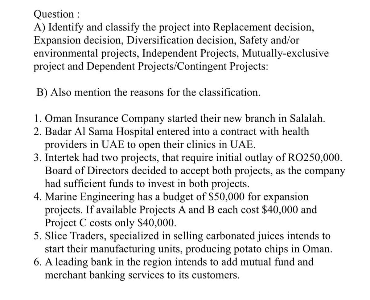 Question :
A) Identify and classify the project into Replacement decision,
Expansion decision, Diversification decision, Safety and/or
environmental projects, Independent Projects, Mutually-exclusive
project and Dependent Projects/Contingent Projects:
B) Also mention the reasons for the classification.
1. Oman Insurance Company started their new branch in Salalah.
2. Badar Al Sama Hospital entered into a contract with health
providers in UAE to open their clinics in UAE.
3. Intertek had two projects, that require initial outlay of RO250,000.
Board of Directors decided to accept both projects, as the company
had sufficient funds to invest in both projects.
4. Marine Engineering has a budget of $50,000 for expansion
projects. If available Projects A and B each cost $40,000 and
Project C costs only $40,000.
5. Slice Traders, specialized in selling carbonated juices intends to
start their manufacturing units, producing potato chips in Oman.
6. A leading bank in the region intends to add mutual fund and
merchant banking services to its customers.
