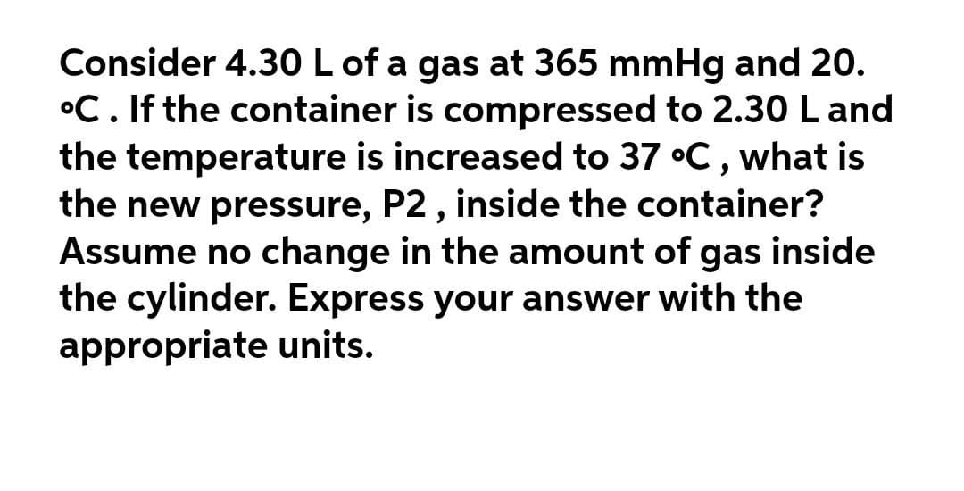 Consider 4.30 L of a gas at 365 mmHg and 20.
°C. If the container is compressed to 2.30 L and
the temperature is increased to 37 °C, what is
the new pressure, P2 , inside the container?
Assume no change in the amount of gas inside
the cylinder. Express your answer with the
appropriate units.
