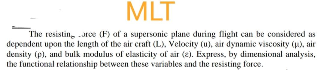 MLT
The resistin, .ɔrce (F) of a supersonic plane during flight can be considered as
dependent upon the length of the air craft (L), Velocity (u), air dynamic viscosity (u), air
density (p), and bulk modulus of elasticity of air (ɛ). Express, by dimensional analysis,
the functional relationship between these variables and the resisting force.
