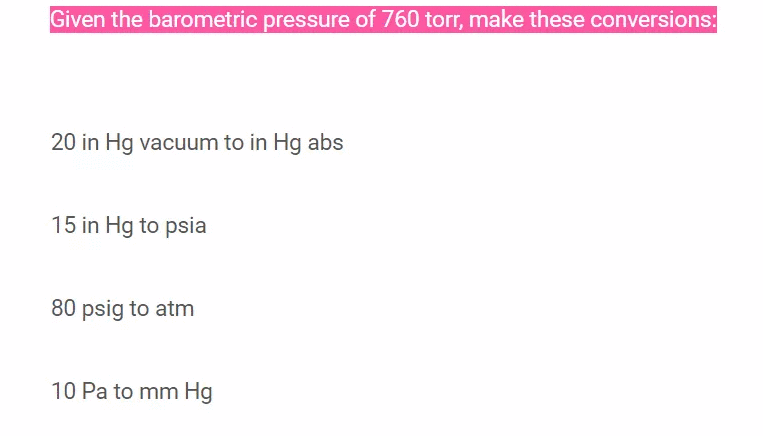 Given the barometric pressure of 760 torr, make these conversions:
20 in Hg vacuum to in Hg abs
15 in Hg to psia
80 psig to atm
10 Pa to mm Hg
