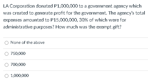 LA Corporation donated P1,000,000 to a government agency which
was created to generate profit for the government. The agency's total
expenses amounted to P15,000,000, 30% of which were for
administrative purposes? How much was the exempt gift?
O None of the above
750,000
O 700,000
O 1,000,000
