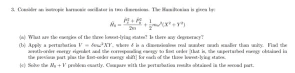 3. Consider an isotropic harmonic oscillator in two dimensions. The Hamiltonian is given by:
門+,1
Ho
+m (X² + Y®)
2m
(a) What are the energies of the three lowest-lying states? Is there any degeneracy?
(b) Apply a perturbation V = ốmu?XY, where 6 is a dimensionless real mumber much smaller than unity. Find the
zeroth-order energy eigenket and the corresponding energy to first order (that is, the unperturbed energy obtained in
the previous part plus the first-order energy shift] for each of the three lowest-lying states.
(c) Solve the Ho + V problem exactly. Compare with the perturbation results obtained in the second part.

