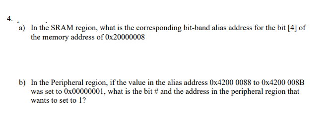 4.
a) In the SRAM region, what is the corresponding bit-band alias address for the bit [4] of
the memory address of 0x20000008
b) In the Peripheral region, if the value in the alias address Ox4200 0088 to 0x4200 008B
was set to Ox00000001, what is the bit # and the address in the peripheral region that
wants to set to 1?
