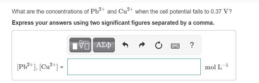 What are the concentrations of Pb²+ and Cu2+ when the cell potential falls to 0.37 V?
Express your answers using two significant figures separated by a comma.
ΑΣΦ
?
[Pb**], [Cu**] =
mol L-1
%3!
