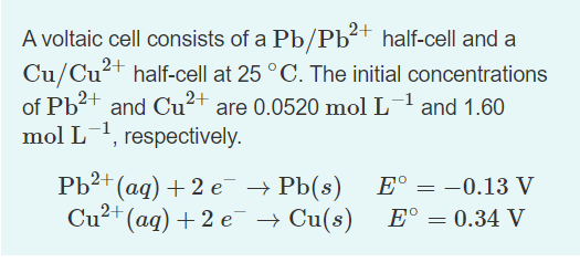 A voltaic cell consists of a Pb/Pb²+ half-cell and a
Cu/Cu²+ half-cell at 25 °C. The initial concentrations
of Pb2+ and Cu²+ are 0.0520 mol L and 1.60
mol L1, respectively.
Pb2+ (ag) + 2 e → Pb(8)
Cu²+ (aq) + 2 e¯ → Cu(s)
E° = -0.13 V
E° = 0.34 V
