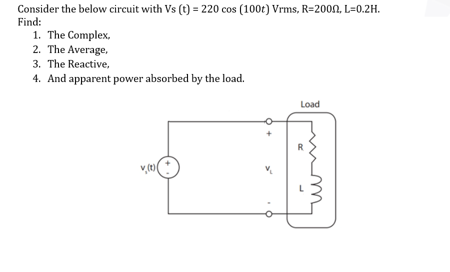 Consider the below circuit with Vs (t) = 220 cos (100t) Vrms, R=2000, L=0.2H.
%3D
Find:
1. The Complex,
2. The Average,
3. The Reactive,
4. And apparent power absorbed by the load.
Load
R.
