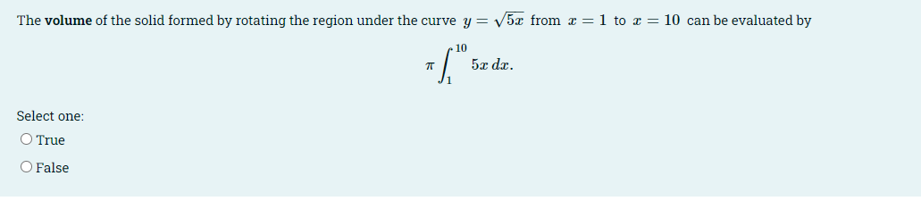The volume of the solid formed by rotating the region under the curve y = V5x from x = 1 to x = 10 can be evaluated by
10
5x dx.
Select one:
O True
O False
