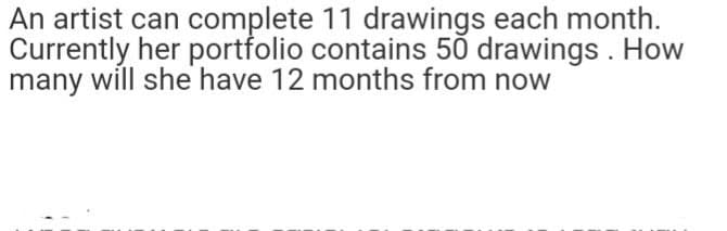 An artist can complete 11 drawings each month.
Currently her portfolio contains 50 drawings. How
many will she have 12 months from now