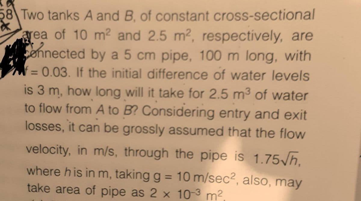 58 Two tanks A and B, of constant cross-sectional
*
area of 10 m² and 2.5 m², respectively, are
onnected by a 5 cm pipe, 100 m long, with
= 0.03. If the initial difference of water levels
is 3 m, how long will it take for 2.5 m³ of water
to flow from A to B? Considering entry and exit
losses, it can be grossly assumed that the flow
velocity, in m/s, through the pipe is 1.75√h,
where his in m, taking g = 10 m/sec², also, may
take area of pipe as 2 x 10-3 m²,