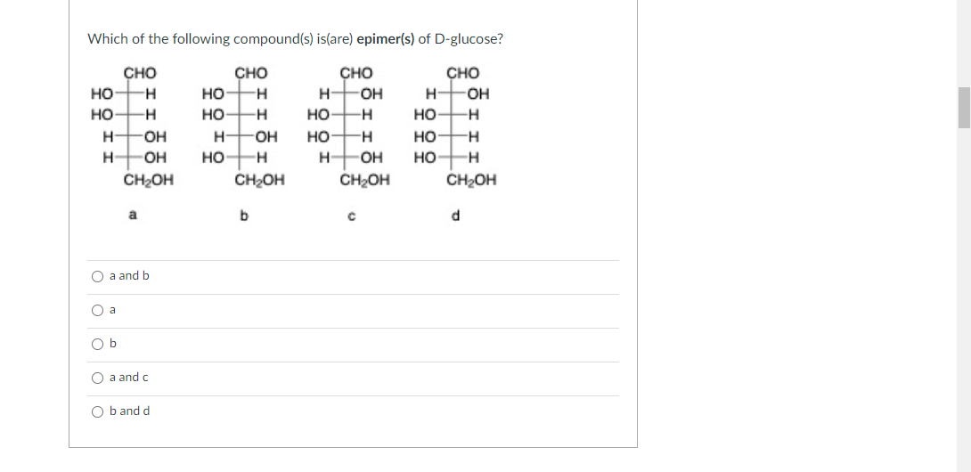 Which of the following compound(s) is(are) epimer(s) of D-glucose?
重眶龜重
сно
CHO
CHO
CHO
но
но
H-
H
H-
но-
но
но
но
-H
но
но-
H-
O-
OH
но
H-
H-
OH
но
OH
но
CH2OH
CH2OH
CH2OH
CH2OH
a
d.
О a and b
O a
O b
О a and c
Оb and d
