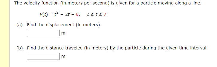 The velocity function (in meters per second) is given for a particle moving along a line.
v(t) = t2 - 2t - 8, 2 sts 7
(a) Find the displacement (in meters).
(b) Find the distance traveled (in meters) by the particle during the given time interval.
m
