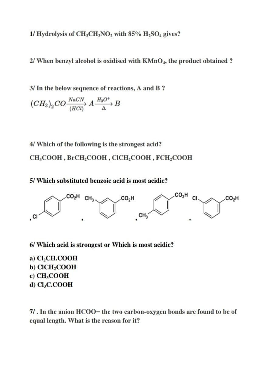 1/ Hydrolysis of CH,CH,NO, with 85% H,SO, gives?
2/ When benzyl alcohol is oxidised with KMNO4, the product obtained ?
3/ In the below sequence of reactions, A and B ?
NaCN
(CH3),CO-
(HCI)
H3O+
4/ Which of the following is the strongest acid?
CH,СООН , BrOСH,COОН, СІСН,СООН , FCH,CООН
5/ Which substituted benzoic acid is most acidic?
.CO2H CH3
CO2H CI
.CO2H
CH,
6/ Which acid is strongest or Which is most acidic?
а) Cl,CH.COOН
b) CICH-COOН
c) CH,COOH
d) CI3C.COOH
71. In the anion HCOO- the two carbon-oxygen bonds are found to be of
equal length. What is the reason for it?
