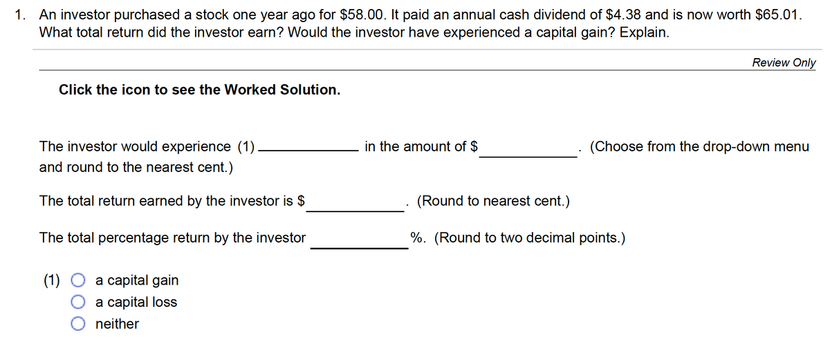 1. An investor purchased a stock one year ago for $58.00. It paid an annual cash dividend of $4.38 and is now worth $65.01.
What total return did the investor earn? Would the investor have experienced a capital gain? Explain.
Review Only
Click the icon to see the Worked Solution.
The investor would experience (1)
in the amount of $
(Choose from the drop-down menu
and round to the nearest cent.)
The total return earned by the investor is $
(Round to nearest cent.)
The total percentage return by the investor
%. (Round to two decimal points.)
(1)
a capital gain
a capital loss
neither
