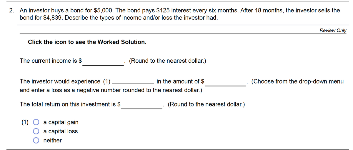 2. An investor buys a bond for $5,000. The bond pays $125 interest every six months. After 18 months, the investor sells the
bond for $4,839. Describe the types of income and/or loss the investor had.
Review Only
Click the icon to see the Worked Solution.
The current income is $
(Round to the nearest dollar.)
The investor would experience (1)
in the amount of $
(Choose from the drop-down menu
and enter a loss as a negative number rounded to the nearest dollar.)
The total return on this investment is $
(Round to the nearest dollar.)
(1) O a capital gain
a capital loss
neither
