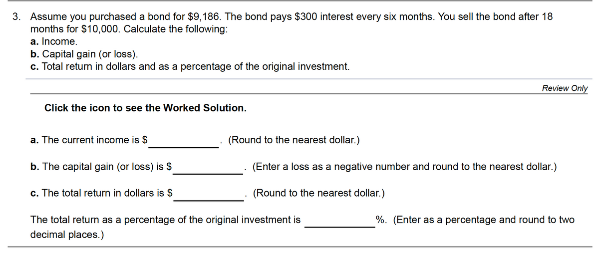 3. Assume you purchased a bond for $9,186. The bond pays $300 interest every six months. You sell the bond after 18
months for $10,000. Calculate the following:
a. Income.
b. Capital gain (or loss).
c. Total return in dollars and as a percentage of the original investment.
Review Only
Click the icon to see the Worked Solution.
a. The current income is $
(Round to the nearest dollar.)
b. The capital gain (or loss) is $
(Enter a loss as a negative number and round to the nearest dollar.)
c. The total return in dollars is $
(Round to the nearest dollar.)
The total return as a percentage of the original investment is
%. (Enter as a percentage and round to two
decimal places.)
