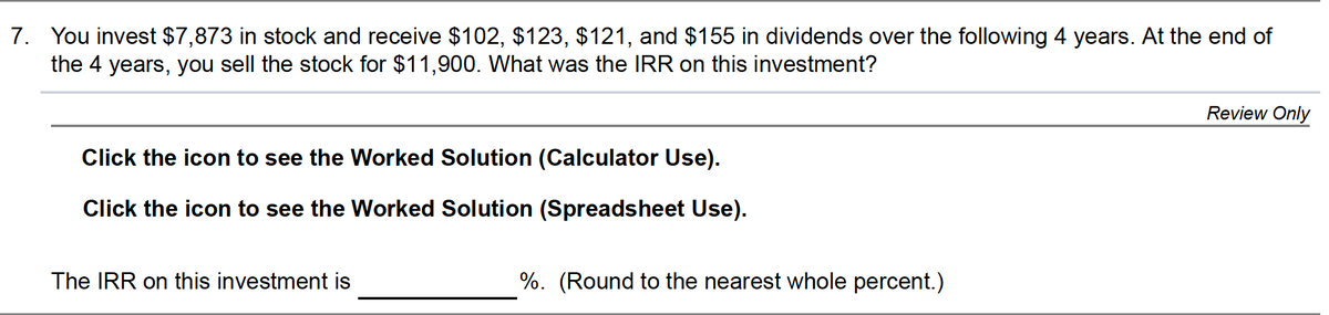 7. You invest $7,873 in stock and receive $102, $123, $121, and $155 in dividends over the following 4 years. At the end of
the 4 years, you sell the stock for $11,900. What was the IRR on this investment?
Review Only
Click the icon to see the Worked Solution (Calculator Use).
Click the icon to see the Worked Solution (Spreadsheet Use).
The IRR on this investment is
%. (Round to the nearest whole percent.)
