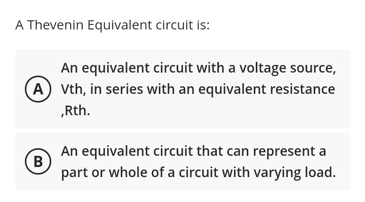 A Thevenin Equivalent circuit is:
An equivalent circuit with a voltage source,
(A) Vth, in series with an equivalent resistance
,Rth.
B
An equivalent circuit that can represent a
part or whole of a circuit with varying load.