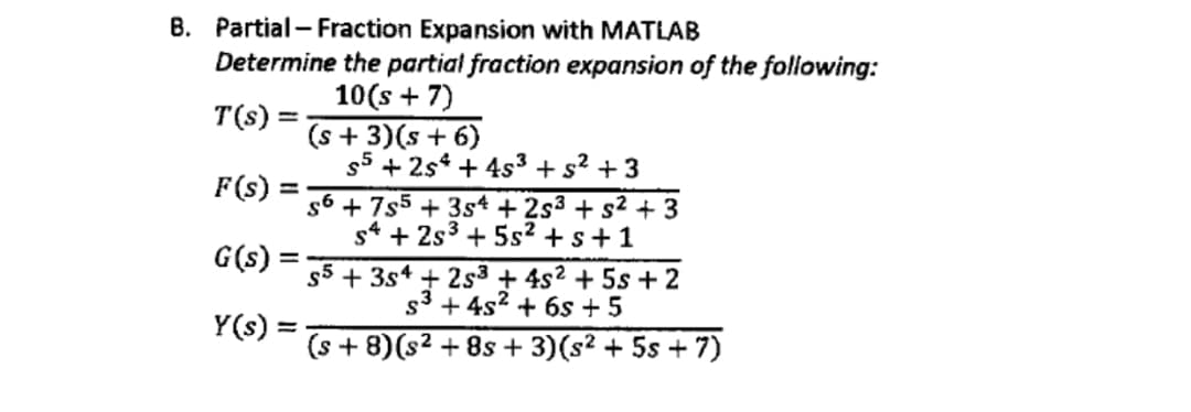 B. Partial - Fraction Expansion with MATLAB
Determine the partial fraction expansion of the following:
10(s + 7)
T(s) =
(s + 3)(s+ 6)
+ 2s4 + 4s3 +s² + 3
F(s) =
%3D
s6 + 7s5 + 3s* + 2s3 + s2 + 3
s* + 2s3 + 5s² +s+1
G(s) =
+ 3s* + 2s3 + 4s2 + 5s + 2
s3 + 4s? + 6s + 5
Y(s):
(s + 8)(s2 + 8s + 3)(s² + 5s + 7)
