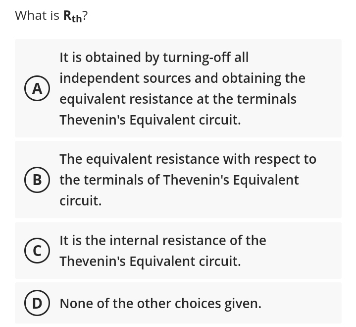 What is Rth?
A
B
(с
C
D
It is obtained by turning-off all
independent sources and obtaining the
equivalent resistance at the terminals
Thevenin's Equivalent circuit.
The equivalent resistance with respect to
the terminals of Thevenin's Equivalent
circuit.
It is the internal resistance of the
Thevenin's Equivalent circuit.
None of the other choices given.