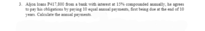 3. Aljon loans P417,800 from a bank with interest at 15% compounded annually, he agrees
to pay his obligations by paying 10 equal annual payments, first being due at the end of 10
years. Calculate the annual payments.