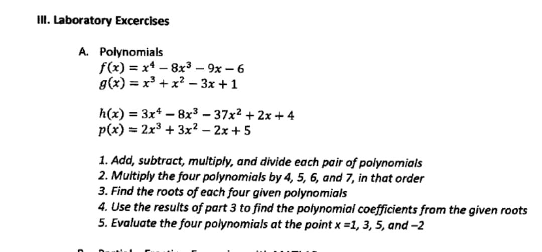 II. Laboratory Excercises
A. Polynomials
f(x) = x4 – 8x³ – 9x – 6
g(x) = x³ + x? – 3x +1
h(x) = 3x* – 8x³ – 37x2 + 2x + 4
p(x) = 2x3 + 3x? – 2x + 5
%3D
1. Add, subtract, multiply, and divide each pair of polynomials
2. Multiply the four polynomials by 4, 5, 6, and 7, in that order
3. Find the roots of each four given polynomials
4. Use the results of part 3 to find the polynomial coefficients from the given roots
5. Evaluate the four polynomials at the point x =1, 3, 5, and -2
