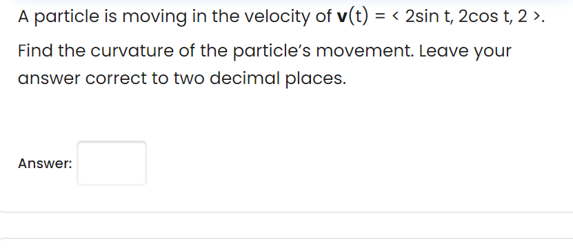A particle is moving in the velocity of v(t) = < 2sin t, 2cos t, 2 >.
Find the curvature of the particle's movement. Leave your
answer correct to two decimal places.
Answer:

